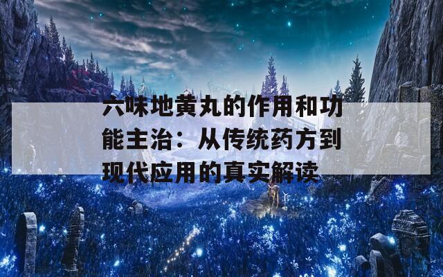 六味地黄丸的作用和功能主治：从传统药方到现代应用的真实解读