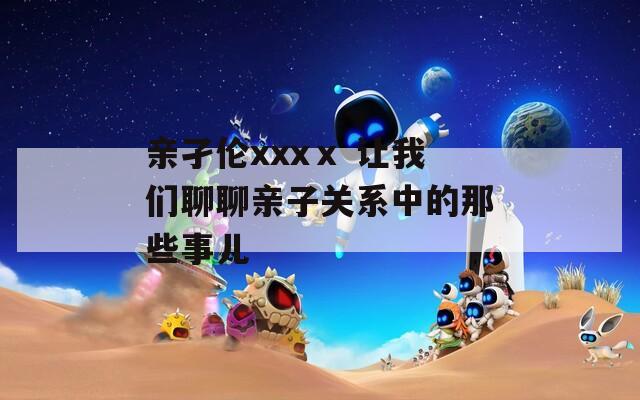 亲孑伦xxxⅹ 让我们聊聊亲子关系中的那些事儿