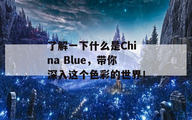 了解一下什么是China Blue，带你深入这个色彩的世界！