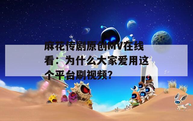 麻花传剧原创MV在线看：为什么大家爱用这个平台刷视频？