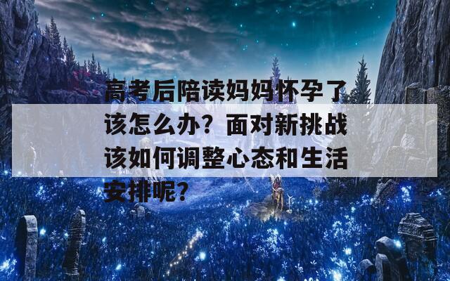 高考后陪读妈妈怀孕了该怎么办？面对新挑战该如何调整心态和生活安排呢？