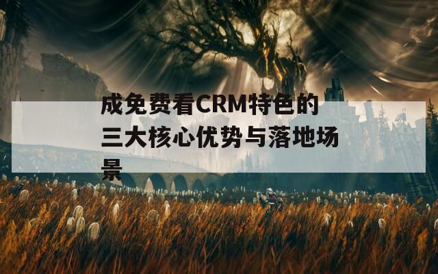 成免费看CRM特色的三大核心优势与落地场景