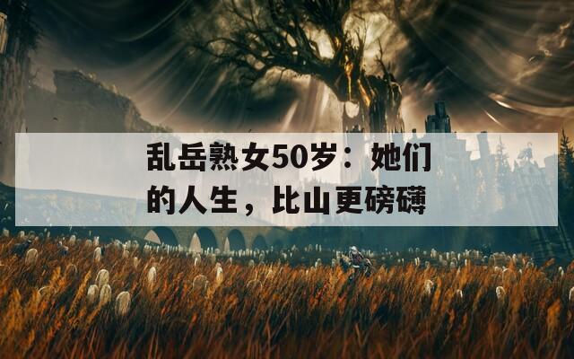 乱岳熟女50岁：她们的人生，比山更磅礴