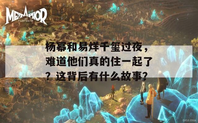 杨幂和易烊千玺过夜，难道他们真的住一起了？这背后有什么故事？